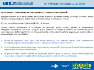 ESTRUTURAS DE CONTROLE INTERNO


ESTRUTURAS DE CONTROLES INTERNOS (AUTOCONTROLE) ADMINISTRATIVO DA GESTÃO

Instrução Normativa nº. 01 de 06/04/2001 do Ministério da Fazenda que define diretrizes, princípios, conceitos e aprova
normas técnicas para a atuação do Sistema de Controle Interno do Poder Executivo Federal.

Acesso a Instrução Normativa nº. 01 de 06/04/2001 - M. Fazenda

Controle interno administrativo é o conjunto de atividades, planos, rotinas, métodos e procedimentos
interligados, estabelecidos com vistas a assegurar que os objetivos das unidades e entidades da administração pública
sejam alcançados, de forma confiável e concreta, evidenciando eventuais desvios ao longo da gestão, até a consecução dos
objetivos fixados pelo Poder Público.


1)   Dentro da organização deve existir uma forma coordenada dos controles internos, com procedimentos
     interligados, seguindo planos de ação, manuais e a boa gestão de organizações e métodos.

2)   As orientações quanto a procedimentos e rotinas, deverão ser cumpridas fielmente, verificando a fidedignidade dos
     documentos e outros atos administrativos.

3)   Os procedimentos e rotinas adotados na organização, conforme planos e manuais, devem evidenciar possíveis
     desvios, bem como promover ações administrativas, para sanar os desvios e fraudes detectados.
 