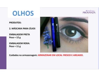 PRODUTOS:

2. MÁSCARA PARA CÍLIOS

EMBALAGEM PRETA
Peso = 12 g

EMBALAGEM ROXA:
Peso = 11 g


Cuidados na armazenagem: ARMAZENAR EM LOCAL FRESCO E AREJADO.
 