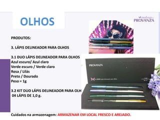 PRODUTOS:

3. LÁPIS DELINEADOR PARA OLHOS

3.1 DUO LÁPIS DELINEADOR PARA OLHOS
Azul escuro/ Azul claro
Verde escuro / Verde claro
Rosa / Lilás
Preto / Dourado
Peso = 1g

3.2 KIT DUO LÁPIS DELINEADOR PARA OLHOS
04 LÁPIS DE 1,0 g.



Cuidados na armazenagem: ARMAZENAR EM LOCAL FRESCO E AREJADO.
 