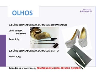 3.3 LÁPIS DELINEADOR PARA OLHOS COM ESFUMAÇADOR

Cores : PRETA
        MARROM

Peso: 1,2 g



3.4 LÁPIS DELINEADOR PARA OLHOS COM GLITTER

Peso = 1,3 g



Cuidados na armazenagem: ARMAZENAR EM LOCAL FRESCO E AREJADO.
 