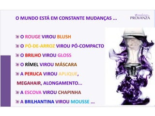 O MUNDO ESTÁ EM CONSTANTE MUDANÇAS ...


 O ROUGE VIROU BLUSH
 O PÓ-DE-ARROZ VIROU PÓ-COMPACTO
 O BRILHO VIROU GLOSS
 O RÍMEL VIROU MÁSCARA
 A PERUCA VIROU APLIQUE,
MEGAHAIR, ALONGAMENTO...
 A ESCOVA VIROU CHAPINHA
 A BRILHANTINA VIROU MOUSSE ...
 