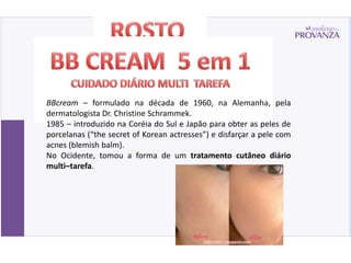BBcream – formulado na década de 1960, na Alemanha, pela
dermatologista Dr. Christine Schrammek.
1985 – introduzido na Coréia do Sul e Japão para obter as peles de
porcelanas (“the secret of Korean actresses”) e disfarçar a pele com
acnes (blemish balm).
No Ocidente, tomou a forma de um tratamento cutâneo diário
multi–tarefa.
 