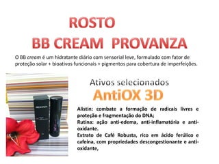 O BB cream é um hidratante diário com sensorial leve, formulado com fator de
proteção solar + bioativos funcionais + pigmentos para cobertura de imperfeições.




                           Alistin: combate a formação de radicais livres e
                           proteção e fragmentação do DNA;
                           Rutina: ação anti-edema, anti-inflamatória e anti-
                           oxidante.
                           Extrato de Café Robusta, rico em ácido ferúlico e
                           cafeína, com propriedades descongestionante e anti-
                           oxidante,
 