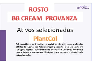 Polissacarídeos, aminoácidos e proteínas de alto peso molecular
obtidos da leguminosa Acácia Senegal, podendo ser considerado um
“colágeno vegetal”. Forma um filme hidratante e um efeito levemente
tensor. Fornece precursores biológicos para restaurar a elasticidade
natural da pele.
 