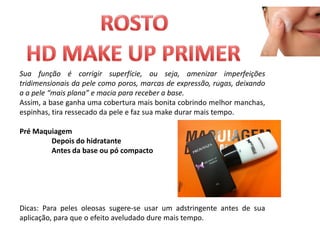 Sua função é corrigir superfície, ou seja, amenizar imperfeições
tridimensionais da pele como poros, marcas de expressão, rugas, deixando
a a pele “mais plana” e macia para receber a base.
Assim, a base ganha uma cobertura mais bonita cobrindo melhor manchas,
espinhas, tira ressecado da pele e faz sua make durar mais tempo.

Pré Maquiagem
        Depois do hidratante
        Antes da base ou pó compacto




Dicas: Para peles oleosas sugere-se usar um adstringente antes de sua
aplicação, para que o efeito aveludado dure mais tempo.
 