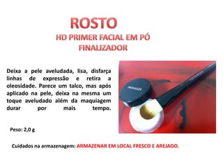 Deixa a pele aveludada, lisa, disfarça
linhas de expressão e retira a
oleosidade. Parece um talco, mas após
aplicado na pele, deixa na mesma um
toque aveludado além da maquiagem
durar      por       mais      tempo.


 Peso: 2,0 g

 Cuidados na armazenagem: ARMAZENAR EM LOCAL FRESCO E AREJADO.
 