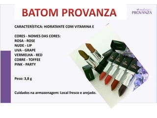 CARACTERÍSTICA: HIDRATANTE COM VITAMINA E

CORES - NOMES DAS CORES:
ROSA - ROSE
NUDE - LIP
UVA - GRAPE
VERMELHA - RED
COBRE - TOFFEE
PINK - PARTY


Peso: 3,8 g


Cuidados na armazenagem: Local fresco e arejado.
 