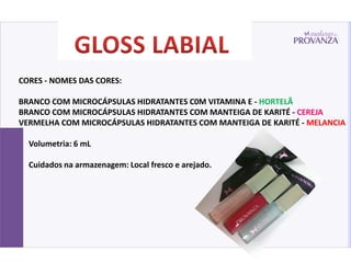 CORES - NOMES DAS CORES:

BRANCO COM MICROCÁPSULAS HIDRATANTES C0M VITAMINA E - HORTELÃ
BRANCO COM MICROCÁPSULAS HIDRATANTES COM MANTEIGA DE KARITÉ - CEREJA
VERMELHA COM MICROCÁPSULAS HIDRATANTES COM MANTEIGA DE KARITÉ - MELANCIA

  Volumetria: 6 mL

  Cuidados na armazenagem: Local fresco e arejado.
 