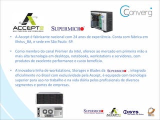 • A Accept é fabricante nacional com 24 anos de experiência. Conta com fábrica em
  Ilhéus_BA, e sede em São Paulo -SP.

• Como membro do canal Premier da Intel, oferece ao mercado em primeira mão a
  mais alta tecnologia em desktops, notebooks, workstations e servidores, com
  produtos de excelente performance e custo benefício.

• A inovadora linha de workstations, Storages e Blades da                i, integrada
  oficialmente no Brasil com exclusividade pela Accept, é equipada com tecnologia
  superior para uso no trabalho e na vida diária pelos profissionais de diversos
  segmentos e portes de empresas.
 