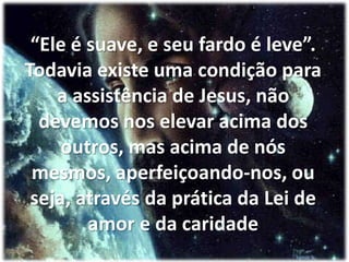 “Ele é suave, e seu fardo é leve”. Todavia existe uma condição para a assistência de Jesus, não devemos nos elevar acima dos outros, mas acima de nós mesmos, aperfeiçoando-nos, ou seja, através da prática da Lei de amor e da caridade