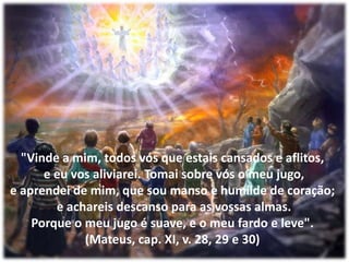 "Vinde a mim, todos vós que estais cansados e aflitos,e eu vos aliviarei. Tomai sobre vós o meu jugo,e aprendei de mim, que sou manso e humilde de coração;e achareis descanso para as vossas almas.Porque o meu jugo é suave, e o meu fardo e leve".(Mateus, cap. XI, v. 28, 29 e 30)