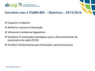 Convênio com o FUMIN-BID - Objetivos – 2012/2016


 Capacitar a Indústria
 Melhorar o Acesso à Informação
 Influenciar o Ambiente Regulatório
 Fortalecer as Instituições Estratégicas para o desenvolvimento do
  ecossistema de seed e PE/VC
 Transferir Conhecimento para Instituições Latino-Americanas




www.abvcap.com.br
 