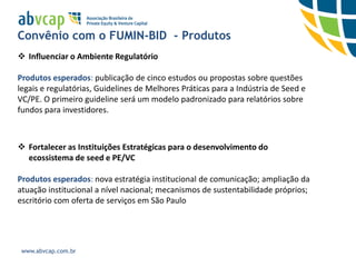 Convênio com o FUMIN-BID - Produtos
 Influenciar o Ambiente Regulatório

Produtos esperados: publicação de cinco estudos ou propostas sobre questões
legais e regulatórias, Guidelines de Melhores Práticas para a Indústria de Seed e
VC/PE. O primeiro guideline será um modelo padronizado para relatórios sobre
fundos para investidores.



 Fortalecer as Instituições Estratégicas para o desenvolvimento do
  ecossistema de seed e PE/VC

Produtos esperados: nova estratégia institucional de comunicação; ampliação da
atuação institucional a nível nacional; mecanismos de sustentabilidade próprios;
escritório com oferta de serviços em São Paulo




 www.abvcap.com.br
 