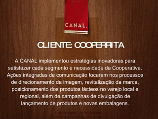 A CANAL implementou estratégias inovadoras para satisfazer cada segmento e necessidade da Cooperativa. Aç ões integradas de  comunicaç ão focaram  nos processos de direcionamento da imagem, revitalização da marca, posicionamento dos produtos lácteos no varejo local e regional, al ém d e campanhas de divulgaç ão de  lançamento de produtos e novas embalagens. CLIENTE: COOPERRITA 