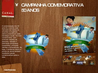 CAMPANHA COMEMORATIVA 50 ANOS >CAMPANHAS A comemoração dos 50 anos foi o evento mais marcante da história da empresa e a agência esteve presente em cada estratégia e ação. Um livro comemorativo, com profundo trabalho de pesquisa, redação e editoração presenteou cooperados, principais clientes e fornecedores. As lojas, o ambiente interno e pontos de venda também receberam peças comemorativas sobre a data.  
