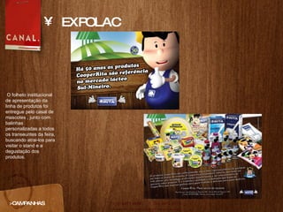 EXPOLAC >CAMPANHAS O folheto institucional de apresentaç ão da linha de produtos foi entregue pelo casal de mascotes , junto com balinhas personalizadas a todos os transeuntes da feira, buscando atrai-los para visitar o stand e a degustação dos produtos. 