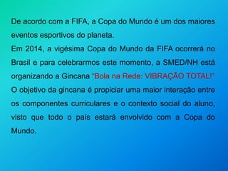 De acordo com a FIFA, a Copa do Mundo é um dos maiores
eventos esportivos do planeta.
Em 2014, a vigésima Copa do Mundo da FIFA ocorrerá no
Brasil e para celebrarmos este momento, a SMED/NH está
organizando a Gincana “Bola na Rede: VIBRAÇÃO TOTAL!”
O objetivo da gincana é propiciar uma maior interação entre
os componentes curriculares e o contexto social do aluno,
visto que todo o país estará envolvido com a Copa do
Mundo.
 