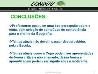 14CONCLUSÕES: 
Professores possuem uma boa percepção sobre o tema, com seleção de conteúdos de competência para o ensino da Geografia; 
Temas atuais não devem passar despercebidos pela a Escola; 
Temas atuais como a Copa podem ser apresentadas de forma crítica e não alienante, dessa forma a aprendizagem podem ser significativa e motivante. jliedja@hotmail.com  