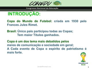3INTRODUÇÃO: CopadoMundodeFutebol:criadaem1930peloFrancesJulesRimet. Brasil:ÚnicopaísparticipoutodasasCopas; TemmaiorTítulosganhados. Copaéumdostemamaisdebatidospelosmeiosdecomunicaçãoesociedadeemgeral; ACadaeventodeCopaoespíritodepatriotismoémaisforte. 
jliedja@hotmail.com  