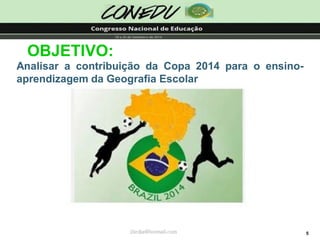 5OBJETIVO: AnalisaracontribuiçãodaCopa2014paraoensino- aprendizagemdaGeografiaEscolar 
jliedja@hotmail.com  