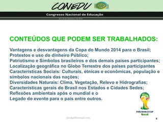 6CONTEÚDOS QUE PODEM SER TRABALHADOS: jliedja@hotmail.comVantagensedesvantagensdaCopadoMundo2014paraoBrasil; ProtestoseusododinheiroPúblico; PatriotismoeSímbolosbrasileirosedosdemaispaísesparticipantes; LocalizaçãogeográficanoGloboTerrestredospaísesparticipantesCaracterísticasSociais:Culturais,étnicaseeconômicas,populaçãoesímbolosnacionaisdasnações; DiversidadesNaturais:Clima,Vegetação,RelevoeHidrografias; CaracterísticasgeraisdoBrasilnosEstadoseCidadesSedes; ReflexõesambientaisapósomundialeoLegadodoeventoparaopaísentreoutros.  