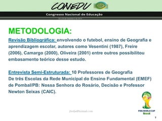 7jliedja@hotmail.comMETODOLOGIA: Revisão Bibliográfica: envolvendo o futebol, ensino de Geografia e aprendizagem escolar, autores como Vesentini (1987), Freire (2006), Camargo (2000), Oliveira (2001) entre outros possibilitou embasamento teórico desse estudo. Entrevista Semi-Estruturada: 10 Professores de GeografiaDe três Escolas da Rede Municipal do Ensino Fundamental (EMEF) de Pombal/PB: Nossa Senhora do Rosário, Decisão e Professor Newton Seixas (CAIC).  