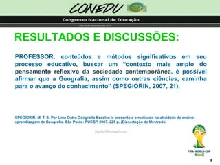 8RESULTADOS E DISCUSSÕES: PROFESSOR:conteúdosemétodossignificativosemseuprocessoeducativo,buscarum“contextomaisamplodopensamentoreflexivodasociedadecontemporânea,épossívelafirmarqueaGeografia,assimcomooutrasciências,caminhaparaoavançodoconhecimento”(SPEGIORIN,2007,21). SPEGIORIN, M. T. S. Por Uma Outra Geografia Escolar: o prescrito e o realizado na atividade de ensino- aprendizagem de Geografia. São Paulo: PUCSP, 2007. 225 p. (Dissertação de Mestrado) jliedja@hotmail.com  