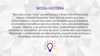 NOSSA HISTÓRIA
“Em meio a essa “crise” econômica que o Brasil vem enfrentando
nasceu à Destak Descontos. Com foco no comércio e seus
consumidores, a revista visa maior lucratividade para as empresas
anunciantes e benefícios aos seus clientes. Com uma apresentação
simples, objetiva e ao alcance de todos, pretendemos auxiliar os
empresários a encontrar um meio de atrair o cliente até o seu negócio,
fidelizando e aumentando seu faturamento, especificando produtos e
estratégias comerciais para auxiliar na meta desejada”.
 