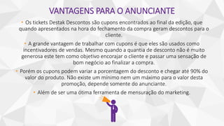VANTAGENS PARA O ANUNCIANTE
• Os tickets Destak Descontos são cupons encontrados ao final da edição, que
quando apresentados na hora do fechamento da compra geram descontos para o
cliente.
• A grande vantagem de trabalhar com cupons é que eles são usados como
incentivadores de vendas. Mesmo quando a quantia de desconto não é muito
generosa este tem como objetivo encorajar o cliente e passar uma sensação de
bom negócio ao finalizar a compra.
• Porém os cupons podem variar a porcentagem do desconto e chegar até 90% do
valor do produto. Não existe um mínimo nem um máximo para o valor desta
promoção, depende somente do anunciante.
• Além de ser uma ótima ferramenta de mensuração do marketing.
 