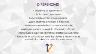 DIFERENCIAIS
• Excelência no atendimento;
• Profissionais capacitados;
• Comunicação direta com o anunciante;
• Layouts objetivos, dinâmicos e modernos.
• Real evidência e relevância da marca anunciada;
• Auxílio na estratégia no produto e/ou serviço ofertado;
• Real redução dos preços e benefícios ofertados aos clientes;
• Facilidade na utilização por parte dos clientes e mensuração de
resultado dos tickets por parte dos anunciantes;
 