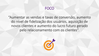 FOCO
“Aumentar as vendas e taxas de conversão, aumento
do nível de fidelização dos usuários, aquisição de
novos clientes e aumento do lucro futuro gerado
pelo relacionamento com os clientes”.
 