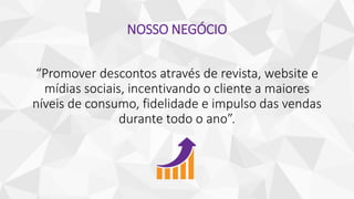 NOSSO NEGÓCIO
“Promover descontos através de revista, website e
mídias sociais, incentivando o cliente a maiores
níveis de consumo, fidelidade e impulso das vendas
durante todo o ano”.
 