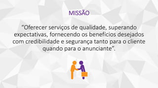 MISSÃO
“Oferecer serviços de qualidade, superando
expectativas, fornecendo os benefícios desejados
com credibilidade e segurança tanto para o cliente
quando para o anunciante”.
 