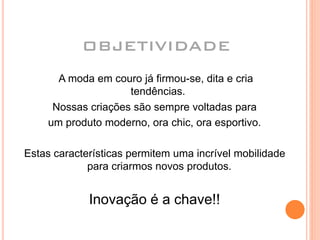 Nossas criações são sempre voltadas para
um produto moderno, ora chic, ora esportivo.
Estas características permitem uma incrível mobilidade
para criarmos novos produtos.
Inovação é a chave!!
A moda em couro já firmou-se, dita e cria
tendências.
OBJETIVIDADE
 