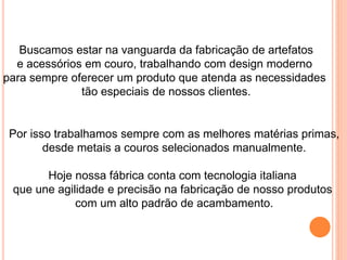 Buscamos estar na vanguarda da fabricação de artefatos
e acessórios em couro, trabalhando com design moderno
para sempre oferecer um produto que atenda as necessidades
tão especiais de nossos clientes.
Por isso trabalhamos sempre com as melhores matérias primas,
desde metais a couros selecionados manualmente.
Hoje nossa fábrica conta com tecnologia italiana
que une agilidade e precisão na fabricação de nosso produtos
com um alto padrão de acambamento.
 