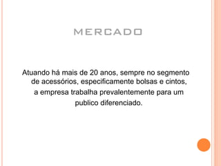 MERCADO
Atuando há mais de 20 anos, sempre no segmento
de acessórios, especificamente bolsas e cintos,
a empresa trabalha prevalentemente para um
publico diferenciado.
 
