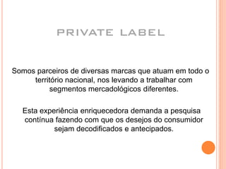 PRIVATE LABEL
Somos parceiros de diversas marcas que atuam em todo o
território nacional, nos levando a trabalhar com
segmentos mercadológicos diferentes.
Esta experiência enriquecedora demanda a pesquisa
contínua fazendo com que os desejos do consumidor
sejam decodificados e antecipados.
 
