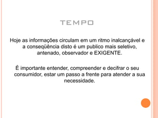 TEMPO
Hoje as informações circulam em um ritmo inalcançável e
a conseqüência disto é um publico mais seletivo,
antenado, observador e EXIGENTE.
É importante entender, compreender e decifrar o seu
consumidor, estar um passo a frente para atender a sua
necessidade.
 