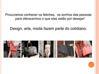 Procuramos conhecer os fetiches, os sonhos das pessoas
para oferecermos o que elas estão por desejar!
Design, arte, moda fazem parte do cotidiano.
 