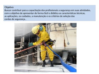 Objetivo
Buscar contribuir para a capacitação dos profissionais a segurança em suas atividades,
com o objetivo de apresentar de forma fácil e didática as características técnicas,
as aplicações, os cuidados, a manutenção e os critérios de seleção das
cordas de segurança..
 