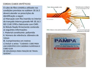 CORDAS (CABOS SINTÉTICOS)
O cabo de fibra sintética utilizado nas
condições previstas no subitem 18.16.5
deverá atender as prescrições de
identificação a seguir:
a) Marcação com fita inserida no interior
do trançado interno gravado NR 18.16.5
ISO 1140 1990 e fabricante com CNPJ.
b) Rótulo fixado firmemente contendo
as seguintes informações:
I. Material constituinte: poliamida
II. Número de referência: diâmetro de
12mm
III. Comprimentos em metros
c) Incluir o aviso: "CUIDADO: CABO PARA
USO ESPECÍFICO EM CADEIRAS SUSPENSAS E
CABO-GUIA
DE SEGURANÇA PARA FIXAÇÃO DE TRAVA-
QUEDAS".
 