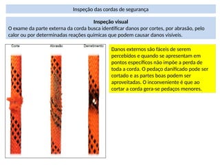 Inspeção das cordas de segurança
Inspeção visual
O exame da parte externa da corda busca identificar danos por cortes, por abrasão, pelo
calor ou por determinadas reações químicas que podem causar danos visíveis.
Danos externos são fáceis de serem
percebidos e quando se apresentam em
pontos específicos não impõe a perda de
toda a corda. O pedaço danificado pode ser
cortado e as partes boas podem ser
aproveitadas. O inconveniente é que ao
cortar a corda gera-se pedaços menores.
 