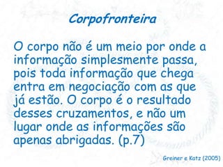Corpofronteira
O corpo não é um meio por onde a
informação simplesmente passa,
pois toda informação que chega
entra em negociação com as que
já estão. O corpo é o resultado
desses cruzamentos, e não um
lugar onde as informações são
apenas abrigadas. (p.7)
Greiner e Katz (2005)

 