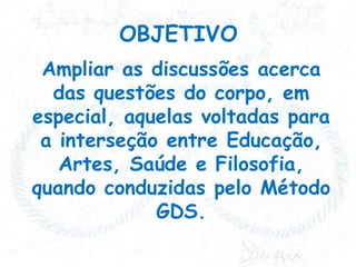 OBJETIVO
Ampliar as discussões acerca
das questões do corpo, em
especial, aquelas voltadas para
a interseção entre Educação,
Artes, Saúde e Filosofia,
quando conduzidas pelo Método
GDS.

 