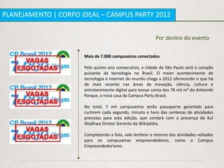 PLANEJAMENTO | CORPO IDEAL – CAMPUS PARTY 2012


                                                           Por dentro do evento

                      Mais de 7.000 campuseiros conectados

                      Pelo quinto ano consecutivo, a cidade de São Paulo será o coração
                      pulsante da tecnologia no Brasil. O maior acontecimento de
                      tecnologia e internet do mundo chega a 2012 oferecendo o que há
                      de mais recente nas áreas da inovação, ciência, cultura e
                      entretenimento digital para tomar conta dos 76 mil m² do Anhembi
                      Parque, a nova casa da Campus Party Brasil.

                      No total, 7 mil campuseiros terão passaporte garantido para
                      curtirem cada segundo, minuto e hora das centenas de atividades
                      previstas para esta edição, que contará com a presença de Kul
                      Wadhwa Diretor Gerente da Wikipédia.

                      Completando a lista, vale lembrar o retorno das atividades voltadas
                      para os campuseiros empreendedores, como o Campus
                      Empreendedorismo.
 