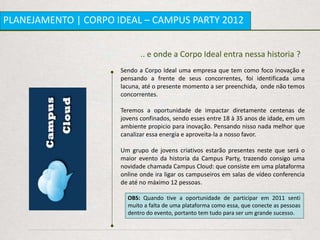 PLANEJAMENTO | CORPO IDEAL – CAMPUS PARTY 2012


                             .. e onde a Corpo Ideal entra nessa historia ?
                      Sendo a Corpo Ideal uma empresa que tem como foco inovação e
                      pensando a frente de seus concorrentes, foi identificada uma
                      lacuna, até o presente momento a ser preenchida, onde não temos
                      concorrentes.

                      Teremos a oportunidade de impactar diretamente centenas de
                      jovens confinados, sendo esses entre 18 à 35 anos de idade, em um
                      ambiente propicio para inovação. Pensando nisso nada melhor que
                      canalizar essa energia e aproveita-la a nosso favor.

                      Um grupo de jovens criativos estarão presentes neste que será o
                      maior evento da historia da Campus Party, trazendo consigo uma
                      novidade chamada Campus Cloud: que consiste em uma plataforma
                      online onde ira ligar os campuseiros em salas de vídeo conferencia
                      de até no máximo 12 pessoas.

                        OBS: Quando tive a oportunidade de participar em 2011 senti
                        muito a falta de uma plataforma como essa, que conecte as pessoas
                        dentro do evento, portanto tem tudo para ser um grande sucesso.
 