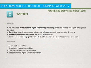 PLANEJAMENTO | CORPO IDEAL – CAMPUS PARTY 2012
                                                      Participação efetiva nas mídias sociais
               TWITTER


    Objetivo

    • Dar notícias e conteúdos que sejam relevantes para os seguidores do perfil e que sejam propagados
    na rede;
    • Gerar Buzz, visando aumentar o número de followers e atingir os advogados da marca;
    • Identificação dos influenciadores em busca de interação;
    • Utilizar a rede para propagar informações sobre a empresa e assuntos pertinentes ao meio.

    Mecânica

    • Média de 8 tweets/dia
    • Links, fotos e outros conteúdos
    • Promover outras redes da empresa
    • Relacionamento Digital (durante o evento)
 