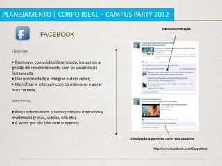 PLANEJAMENTO | CORPO IDEAL – CAMPUS PARTY 2012
                                                                         Gerando interação
                 FACEBOOK

  Objetivo

  • Promover conteúdo diferenciado, buscando a
  gestão de relacionamento com os usuários da
  ferramenta.
  • Dar notoriedade e integrar outras redes;
  • Identificar e interagir com os membros e gerar
  buzz na rede.

  Mecânica

  • Posts informativos e com conteúdo interativo e
  multimídia (Fotos, vídeos, link etc)
  • 6 vezes por dia (durante o evento)


                                                     Divulgação a partir do curtir dos usuários

                                                                    http://www.facebook.com/CorpoIdeal
 