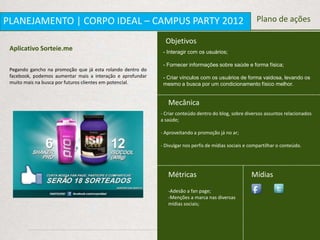 PLANEJAMENTO | CORPO IDEAL – CAMPUS PARTY 2012                                                          Plano de ações

                                                              Objetivos
 Aplicativo Sorteie.me                                       - Interagir com os usuários;

                                                             - Fornecer informações sobre saúde e forma física;
 Pegando gancho na promoção que já esta rolando dentro do
 facebook, podemos aumentar mais a interação e aprofundar    - Criar vínculos com os usuários de forma vaidosa, levando os
 muito mais na busca por futuros clientes em potencial.      mesmo a busca por um condicionamento físico melhor.


                                                               Mecânica
                                                            - Criar conteúdo dentro do blog, sobre diversos assuntos relacionados
                                                            a saúde;

                                                            - Aproveitando a promoção já no ar;

                                                            - Divulgar nos perfis de mídias sociais e compartilhar o conteúdo.




                                                               Métricas                               Mídias
                                                               -Adesão a fan page;
                                                               -Menções a marca nas diversas
                                                               mídias sociais;
 