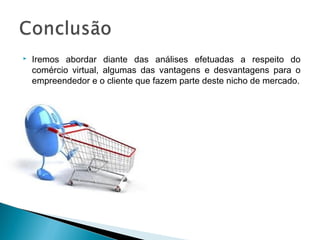    Iremos abordar diante das análises efetuadas a respeito do
    comércio virtual, algumas das vantagens e desvantagens para o
    empreendedor e o cliente que fazem parte deste nicho de mercado.
 